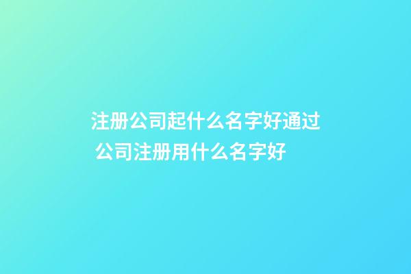 注册公司起什么名字好通过 公司注册用什么名字好